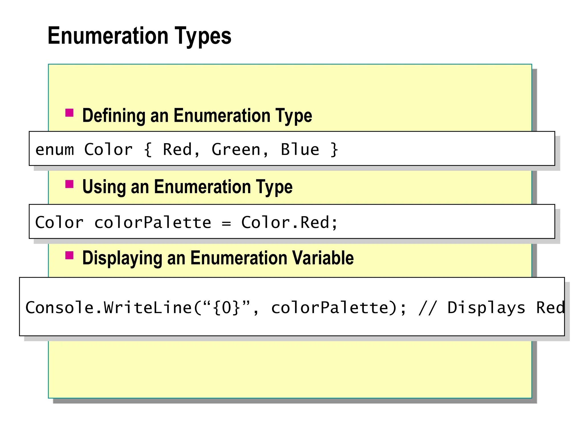 Enumeration Types
 Defining an Enumeration Type
 Using an Enumeration Type
 Displaying an Enumeration Variable
enum Color { Red, Green, Blue }
Color colorPalette = Color.Red;
Console.WriteLine(“{0}”, colorPalette); // Displays Red
 