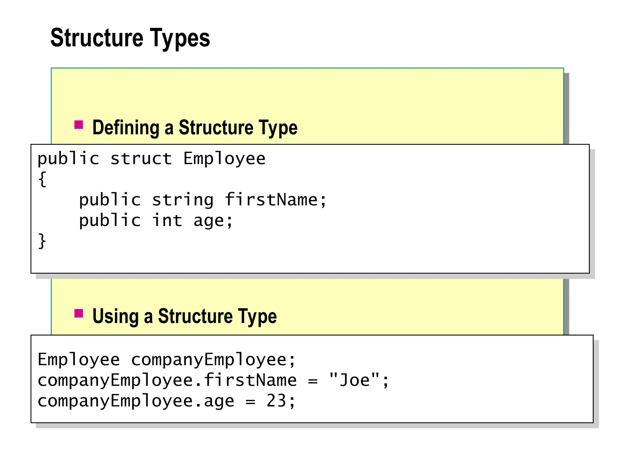 Structure Types
 Defining a Structure Type
 Using a Structure Type
Employee companyEmployee;
companyEmployee.firstName = "Joe";
companyEmployee.age = 23;
public struct Employee
{
public string firstName;
public int age;
}
 