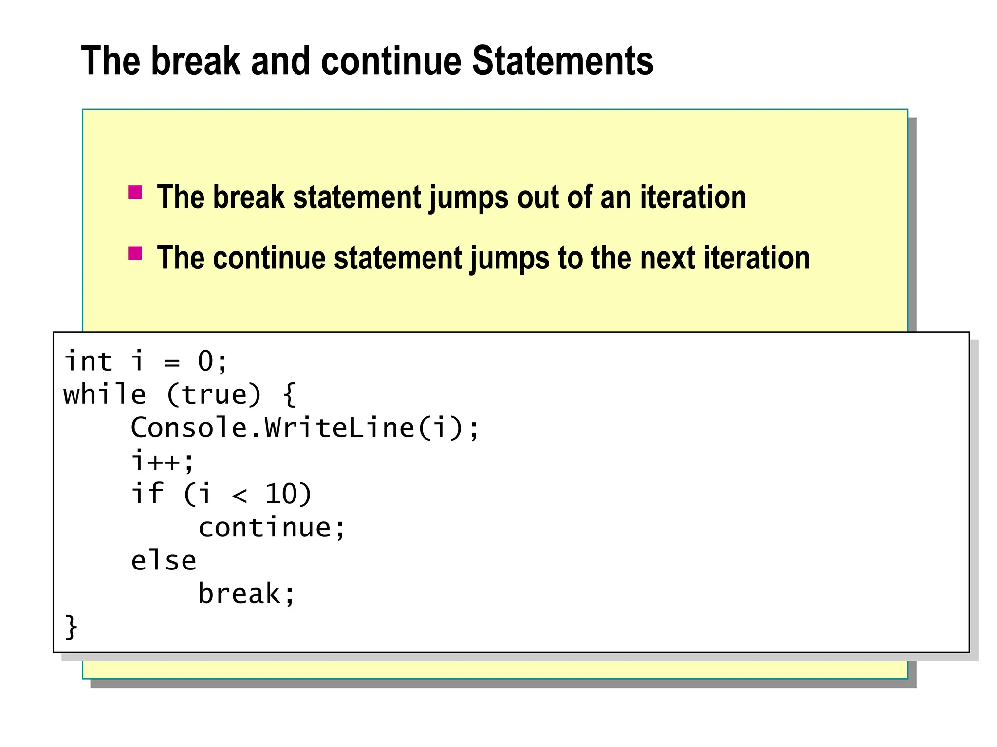 The break and continue Statements
 The break statement jumps out of an iteration
 The continue statement jumps to the next iteration
int i = 0;
while (true) {
Console.WriteLine(i);
i++;
if (i < 10)
continue;
else
break;
}
 