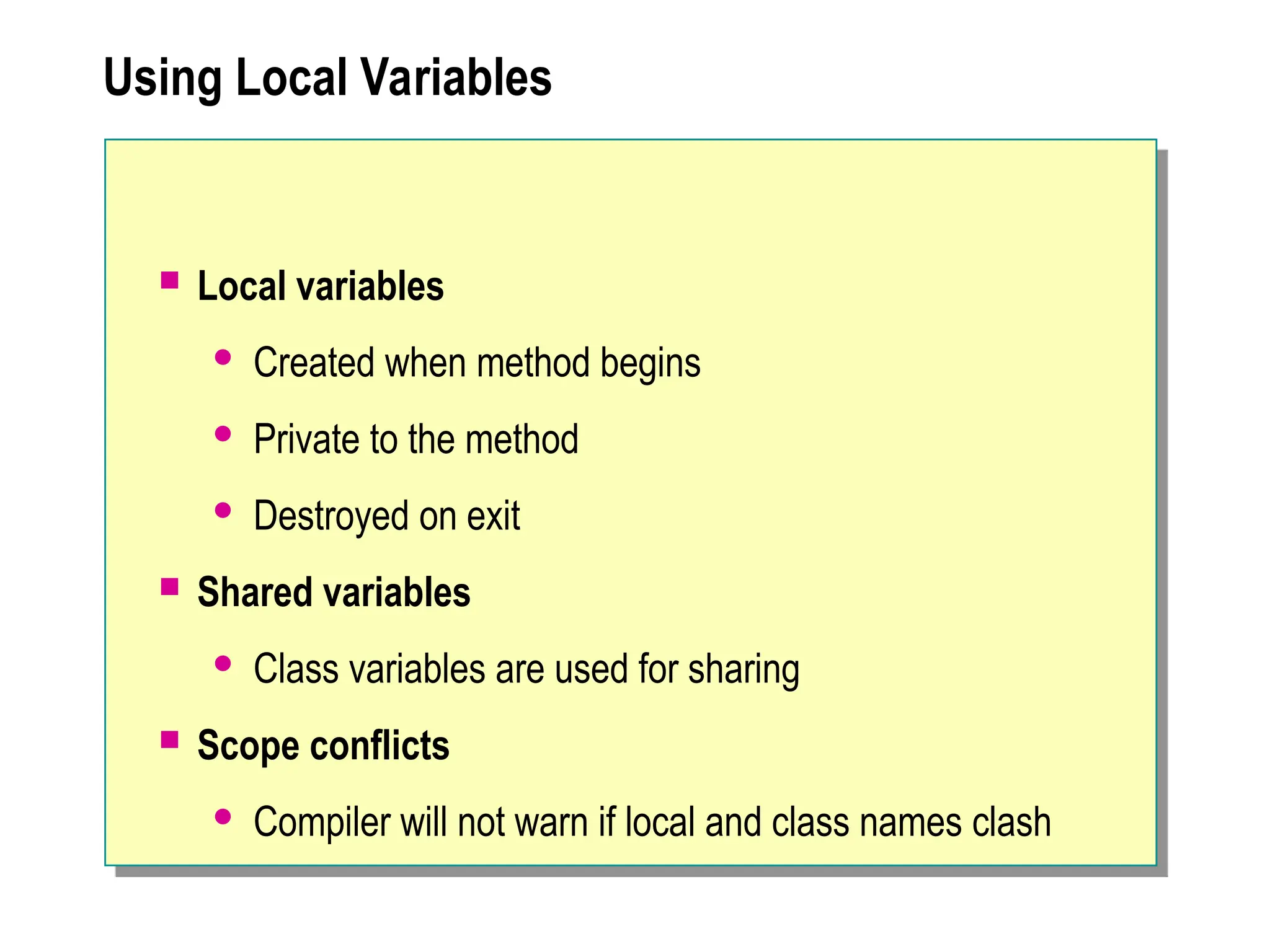 Using Local Variables
 Local variables
 Created when method begins
 Private to the method
 Destroyed on exit
 Shared variables
 Class variables are used for sharing
 Scope conflicts
 Compiler will not warn if local and class names clash
 