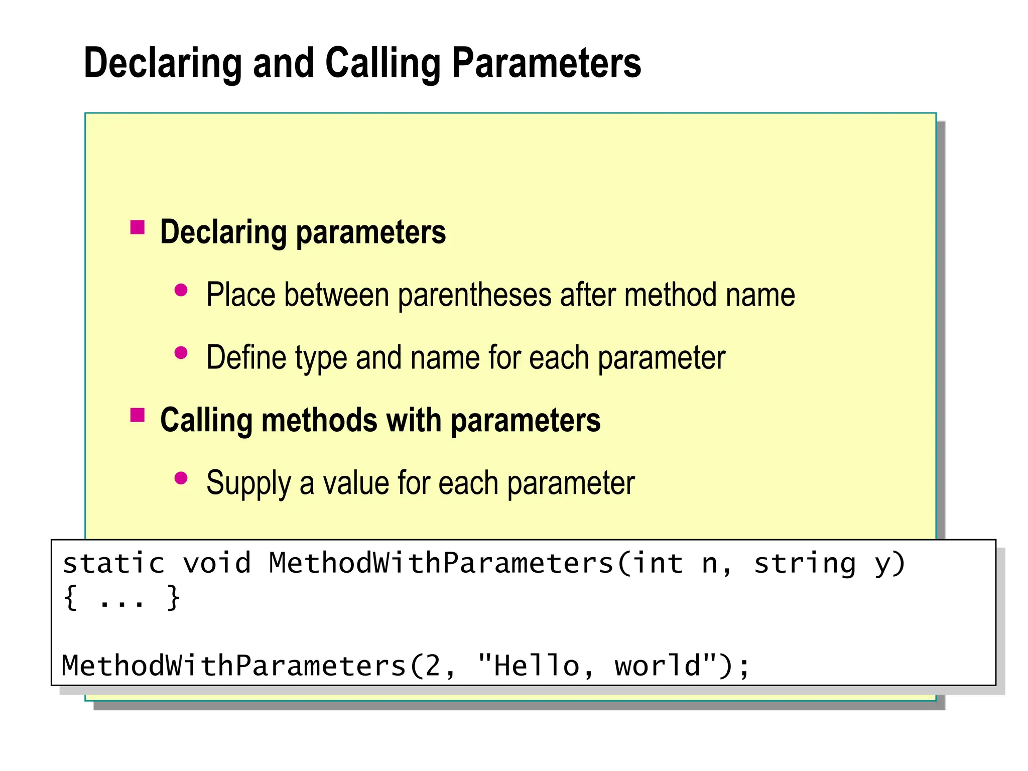 Declaring and Calling Parameters
 Declaring parameters
 Place between parentheses after method name
 Define type and name for each parameter
 Calling methods with parameters
 Supply a value for each parameter
static void MethodWithParameters(int n, string y)
{ ... }
MethodWithParameters(2, "Hello, world");
 