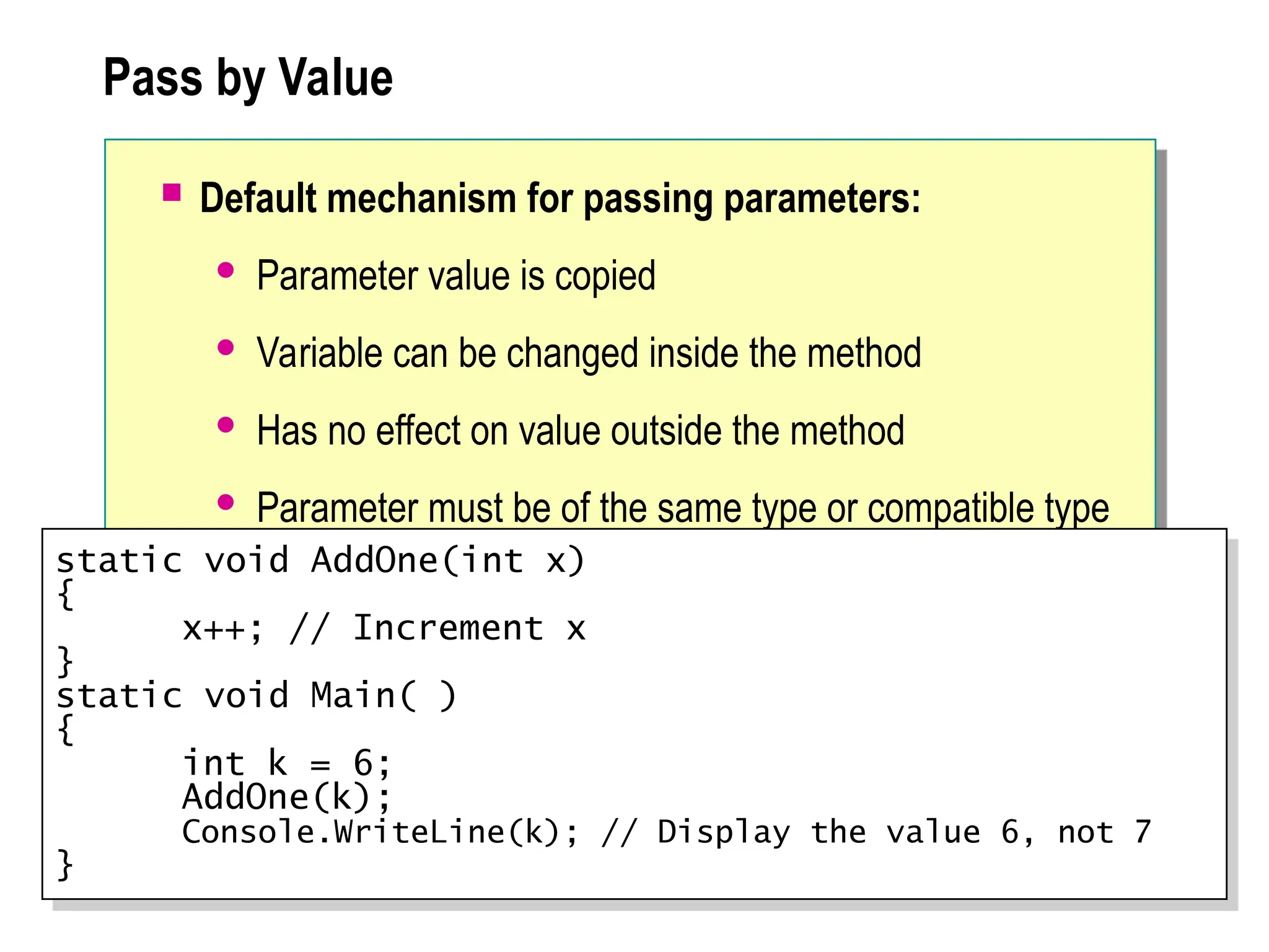 Pass by Value
 Default mechanism for passing parameters:
 Parameter value is copied
 Variable can be changed inside the method
 Has no effect on value outside the method
 Parameter must be of the same type or compatible type
static void AddOne(int x)
{
x++; // Increment x
}
static void Main( )
{
int k = 6;
AddOne(k);
Console.WriteLine(k); // Display the value 6, not 7
}
 
