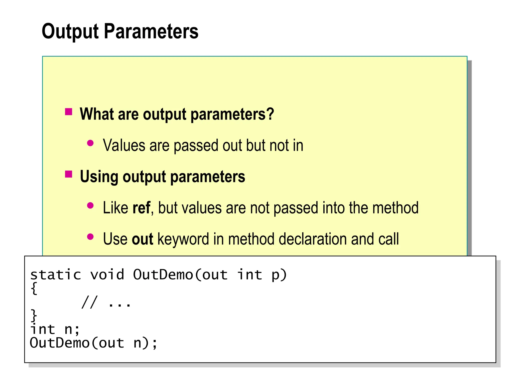Output Parameters
 What are output parameters?
 Values are passed out but not in
 Using output parameters
 Like ref, but values are not passed into the method
 Use out keyword in method declaration and call
static void OutDemo(out int p)
{
// ...
}
int n;
OutDemo(out n);
 