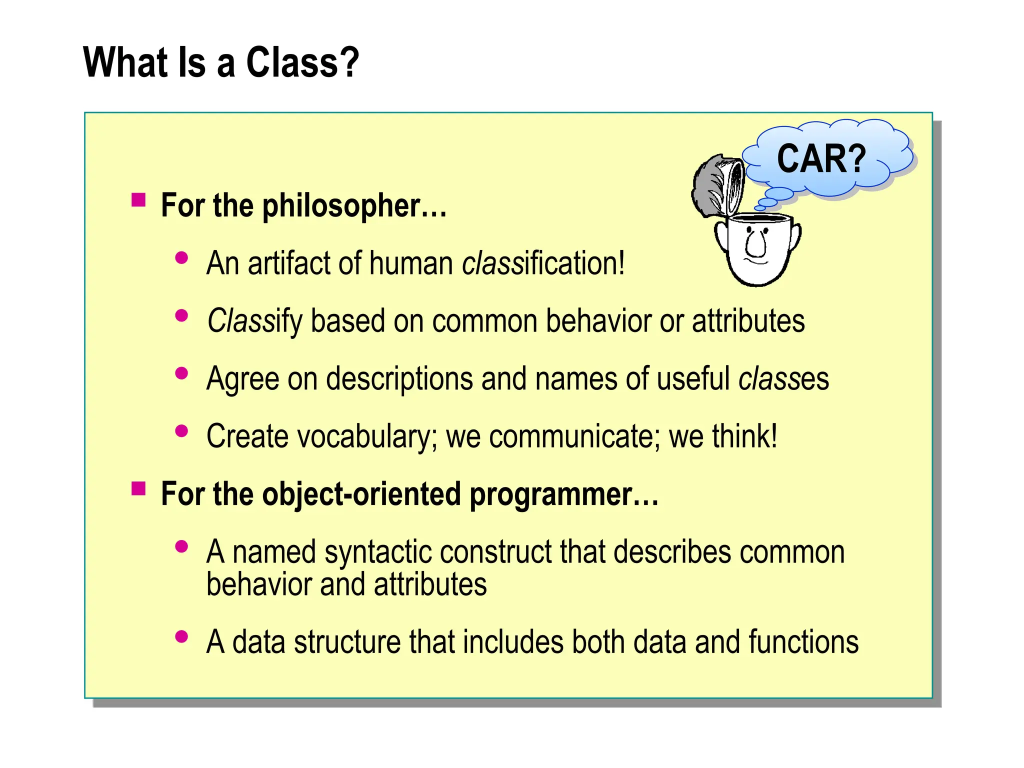 What Is a Class?
 For the philosopher…
 An artifact of human classification!
 Classify based on common behavior or attributes
 Agree on descriptions and names of useful classes
 Create vocabulary; we communicate; we think!
 For the object-oriented programmer…
 A named syntactic construct that describes common
behavior and attributes
 A data structure that includes both data and functions
CAR?
 
