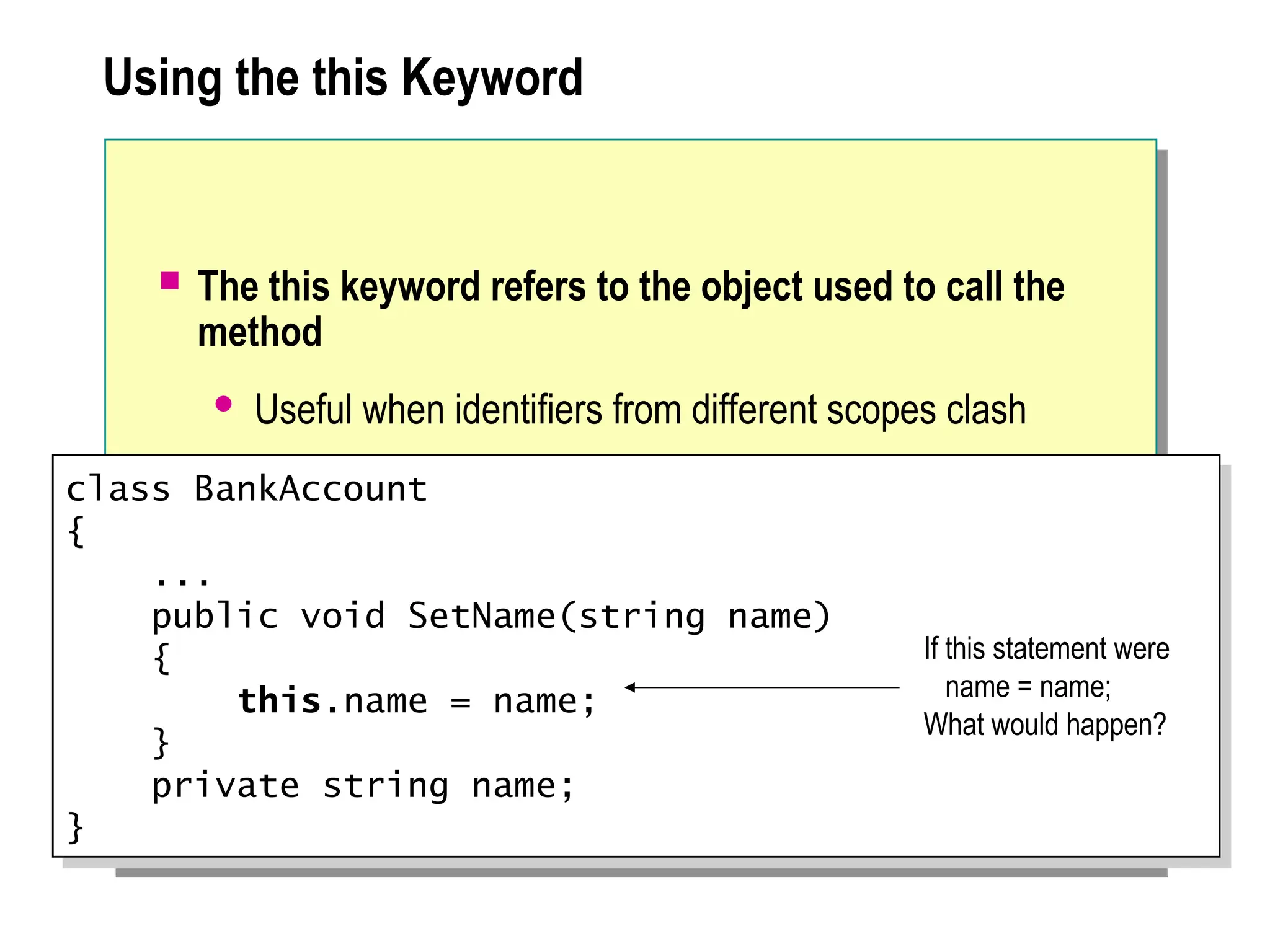 Using the this Keyword
 The this keyword refers to the object used to call the
method
 Useful when identifiers from different scopes clash
class BankAccount
{
...
public void SetName(string name)
{
this.name = name;
}
private string name;
}
If this statement were
name = name;
What would happen?
 