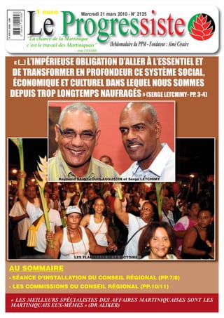 1 euro


     Le Progressiste
                               Mercredi 31 mars 2010 - N° 2125



     “La chance de la Martinique
     c’est le travail des Martiniquais”      Hebdomadaire du PPM - Fondateur : Aimé Césaire
                            - Aimé CESAIRE



 « (…) L’IMPÉRIEUSE OBLIGATION D’ALLER À L’ESSENTIEL ET
DE TRANSFORMER EN PROFONDEUR CE SYSTÈME SOCIAL,
 ÉCONOMIQUE ET CULTUREL DANS LEQUEL NOUS SOMMES
DEPUIS TROP LONGTEMPS NAUFRAGÉS » (SERGE LETCHIMY- PP. 3-4)




                    Raymond SAINT-LOUIS-AUGUSTIN et Serge LETCHIMY




                           LES FLAMBEAUX DE LA VICTOIRE


AU SOMMAIRE
- SÉANCE D’INSTALLATION DU CONSEIL RÉGIONAL (PP.7/8)
- LES COMMISSIONS DU CONSEIL RÉGIONAL (PP.10/11)

« LES MEILLEURS SPÉCIALISTES DES AFFAIRES MARTINIQUAISES SONT LES
MARTINIQUAIS EUX-MÊMES » (DR ALIKER)
 