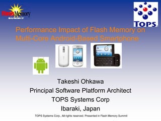 Performance Impact of Flash Memory on
Multi-Core Android-Based Smartphone




              Takeshi Ohkawa
    Principal Software Platform Architect
            TOPS Systems Corp
               Ibaraki, Japan
     TOPS Systems Corp., All rights reserved. Presented in Flash Memory Summit
 