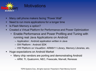 Motivations

   Many cell phone makers facing “Power Wall”
   Need to run more applications for a longer time
   Is Flash Memory a option?
   Created a Virtual Platform for Performance and Power Optimization
    • Enable Performance and Power Profiling and Tuning with
      running real Java Applications on Android
        – Application : Android application written in Java
        – SW Platform : Android SDK
        – HW Platform on VisualSim: ARM9/11 Library, Memory Libraries, etc.
 Huge expectations on Android Market
   • Many chip vendors are porting and demonstrating Android
        – ARM, TI, Qualcomm, NEC, Freescale, Marvell, Renesas


             TOPS Systems Corp., All rights reserved. Presented in Flash Memory Summit
 