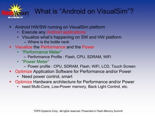 What is “Android on VisualSim”?

 Android HW/SW running on VisualSim platform
   • Execute any Android applications
   • Visualize what’s happening on SW and HW platform
       – Where is the bottle neck
 Visualize the Performance and the Power
   • “Performance Meter”
       – Performance Profile : Flash, CPU, SDRAM, WiFi
   • “Power Meter”
       – Power profile : CPU, SDRAM, Flash, WiFi, LCD, Touch Screen
 Optimize Application Software for Performance and/or Power
   • Need power control, smart
 Optimize Hardware architecture for Performance and/or Power
   • need Multi-Core, Low-Power memory, Back Light Control, etc.




            TOPS Systems Corp., All rights reserved. Presented in Flash Memory Summit
 