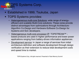 TOPS Systems Corp.

 Established in 1999, Tsukuba, Japan
 TOPS Systems provides:
  • Heterogenerous multi-core Solutions: wide range of energy-
    efficient and scalable Multi-Core solutions. These cores provide
    distinct advantages from optimizations through Architecture-
    Algorithm Co-Design and Hardware-Software Co-Design for
    Systems and SoC developers.
  • Heterogeneous multi-core processor IP: TOPSTREAM™ -
    based products are used in higher performance and lower power
    applications ranging from battery-driven information appliances.
  • Development service: in Japan a range of services from initial
    architecture definition and software development through design
    verification as their extension to reduce total development costs
    and speed time to market.

          TOPS Systems Corp., All rights reserved. Presented in Flash Memory Summit
 