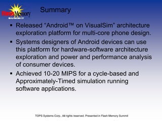 Summary

 Released “Android™ on VisualSim” architecture
  exploration platform for multi-core phone design.
 Systems designers of Android devices can use
  this platform for hardware-software architecture
  exploration and power and performance analysis
  of consumer devices.
 Achieved 10-20 MIPS for a cycle-based and
  Approximately-Timed simulation running
  software applications.



         TOPS Systems Corp., All rights reserved. Presented in Flash Memory Summit
 