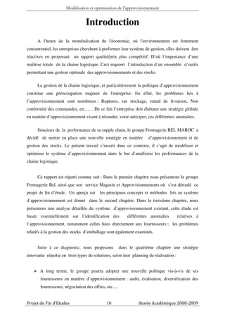 Modélisation et optimisation de l’approvisionnement


                                 Introduction
      A l'heure de la mondialisation de l'économie, où l'environnement est fortement
concurrentiel, les entreprises cherchent à performer leur système de gestion, elles doivent être
réactives en proposant un rapport qualité/prix plus compétitif. D’où l’importance d’une
maîtrise totale de la chaine logistique. Ceci requiert l’introduction d’un ensemble d’outils
permettant une gestion optimale des approvisionnements et des stocks.

      La gestion de la chaine logistique, et particulièrement la politique d’approvisionnement
constitue une préoccupation majeure de l'entreprise. En effet, les problèmes liés à
l’approvisionnement sont nombreux : Ruptures, sur stockage, retard de livraison, Non
conformité des commandes, etc.… . De ce fait l’entreprise doit élaborer une stratégie globale
en matière d’approvisionnement visant à résoudre, voire anticiper, ces différentes anomalies.

      Soucieux de la performance de sa supply chain, le groupe Fromagerie BEL MAROC a
décidé de mettre en place une nouvelle stratégie en matière         d’approvisionnement et de
gestion des stocks. Le présent travail s’inscrit dans ce contexte, il s’agit de modéliser et
optimiser le système d’approvisionnement dans le but d’améliorer les performances de la
chaine logistique.


      Ce rapport est réparti comme suit : Dans le premier chapitre nous présentons le groupe
Fromagerie Bel, ainsi que son service Magasin et Approvisionnements où s’est déroulé ce
projet de fin d’étude. Un aperçu sur     les principaux concepts et méthodes liés au système
d’approvisionnement est donné dans le second chapitre. Dans le troisième chapitre, nous
présentons une analyse détaillée du système d’approvisionnement existant, cette étude est
basée essentiellement sur l’identification des           différentes anomalies         relatives à
l’approvisionnement, notamment celles liées directement aux fournisseurs ; les problèmes
relatifs à la gestion des stocks d’emballage sont également examinés.


      Suite à ce diagnostic, nous proposons          dans le quatrième chapitre une stratégie
innovante répartie en trois types de solutions, selon leur planning de réalisation :


       A long terme, le groupe pourra adopter une nouvelle politique vis-à-vis de ses
       fournisseurs en matière d’approvisionnement : audit, évaluation, diversification des
       fournisseurs, négociation des offres, etc.…


Projet de Fin d’Etudes                      10                Année Académique 2008-2009
 