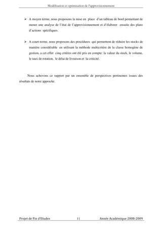 Modélisation et optimisation de l’approvisionnement



       A moyen terme, nous proposons la mise en place d’un tableau de bord permettant de
       mener une analyse de l’état de l’approvisionnement et d’élaborer ensuite des plans
       d’actions spécifiques.


       A court terme, nous proposons des procédures qui permettent de réduire les stocks de
       manière considérable en utilisant la méthode multicritère de la classe homogène de
       gestion, a cet effet cinq critères ont été pris en compte: la valeur du stock, le volume,
       le taux de rotation, le délai de livraison et la criticité.




      Nous achevons ce rapport par un ensemble de perspectives pertinentes issues des
résultats de notre approche.




Projet de Fin d’Etudes                        11                 Année Académique 2008-2009
 