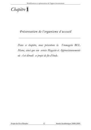 Modélisation et optimisation de l’approvisionnement


Chapitre 1



           Présentation de l’organism e d’accueil


        Dans ce chapitre, nous présentons la                       Fromagerie BEL
        Maroc, ainsi que son service Magasin et Approvisionnements
        où s’est déroulé ce projet de fin d’étude.




Projet de Fin d’Etudes                    12               Année Académique 2008-2009
 