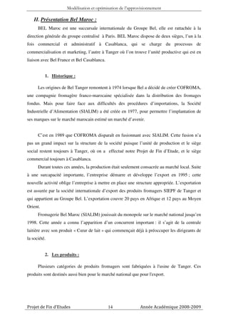 Modélisation et optimisation de l’approvisionnement

    II. Présentation Bel Maroc :
      BEL Maroc est une succursale internationale du Groupe Bel, elle est rattachée à la
direction générale du groupe centralisé à Paris. BEL Maroc dispose de deux sièges, l’un à la
fois commercial et administratif à Casablanca, qui se charge du processus de
commercialisation et marketing, l’autre à Tanger où l’on trouve l’unité productive qui est en
liaison avec Bel France et Bel Casablanca.


          1. Historique :

      Les origines de Bel Tanger remontent à 1974 lorsque Bel a décidé de créer COFROMA,
une compagnie fromagère franco-marocaine spécialisée dans la distribution des fromages
fondus. Mais pour faire face aux difficultés des procédures d’importations, la Société
Industrielle d’Alimentation (SIALIM) a été créée en 1977, pour permettre l’implantation de
ses marques sur le marché marocain estimé un marché d’avenir.


      C’est en 1989 que COFROMA disparaît en fusionnant avec SIALIM. Cette fusion n’a
pas un grand impact sur la structure de la société puisque l’unité de production et le siège
social restent toujours à Tanger, où on a effectué notre Projet de Fin d’Etude, et le siège
commercial toujours à Casablanca.
      Durant toutes ces années, la production était seulement consacrée au marché local. Suite
à une surcapacité importante, l’entreprise démarre et développe l’export en 1995 ; cette
nouvelle activité oblige l’entreprise à mettre en place une structure appropriée. L’exportation
est assurée par la société internationale d’export des produits fromagers SIEPF de Tanger et
qui appartient au Groupe Bel. L’exportation couvre 20 pays en Afrique et 12 pays au Moyen
Orient.
      Fromagerie Bel Maroc (SIALIM) jouissait du monopole sur le marché national jusqu’en
1998. Cette année a connu l’apparition d’un concurrent important : il s’agit de la centrale
laitière avec son produit « Cœur de lait » qui commençait déjà à préoccuper les dirigeants de
la société.


          2. Les produits :

      Plusieurs catégories de produits fromagers sont fabriquées à l'usine de Tanger. Ces
produits sont destinés aussi bien pour le marché national que pour l'export.




Projet de Fin d’Etudes                       14               Année Académique 2008-2009
 
