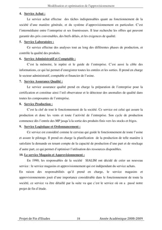 Modélisation et optimisation de l’approvisionnement

4. Service Achat :
      Le service achat effectue des tâches indispensables quant au fonctionnement de la
société d’une manière générale, et du système d’approvisionnement en particulier. C’est
l’intermédiaire entre l’entreprise et ses fournisseurs. Il leur recherche les offres qui peuvent
garantir des prix convenables, des brefs délais, et les exigences de qualité.
5. Service Laboratoire :
      Ce service effectue des analyses tout au long des différentes phases de production, et
contrôle la qualité des produits.
6. Service Administratif et Comptable :
      C’est la mémoire, le repère et le guide de l’entreprise. C’est aussi la cible des
informations, ce qui lui permet d’enregistrer toutes les entrées et les sorties. Il prend en charge
le secteur administratif, comptable et financier de l’usine.
7. Service Assurance Qualité :
      Le service assurance qualité prend en charge la préparation de l’entreprise pour la
certification et constitue ainsi l’œil observateur et le détecteur des anomalies de qualité dans
toutes les composantes de l’entreprise.
8. Service Production :
      C’est la clef de tout le fonctionnement de la société. Ce service est celui qui assure la
production et donc les vents et toute l’activité de l’entreprise. Son cycle de production
commence dès l’entrée des MP jusqu’à la sortie des produits finis vers les stocks et frigos.
9. Service Logistique et Ordonnancement :
      Ce service est considéré comme le cerveau qui guide le fonctionnement de toute l’usine
et assure le pilotage. Il prend en charge la planification de la production de telle manière à
satisfaire la demande en tenant compte de la capacité de production d’une part et de stockage
d’autre part, ce qui permet d’optimiser l’utilisation des ressources disponibles.
10. Le service Magasin et Approvisionnement :
      En 1990, les responsables de la société SIALIM ont décidé de créer un nouveau
service : le service magasins et approvisionnement qui est indépendant du service achats.
En   raison   des   responsabilités     qu’il   prend en    charge,   le service magasins        et
approvisionnements jouit d’une importance considérable dans le fonctionnement de toute la
société, ce service va être détaillé par la suite vu que c’est le service où on a passé notre
projet de fin d’étude.




Projet de Fin d’Etudes                          18              Année Académique 2008-2009
 