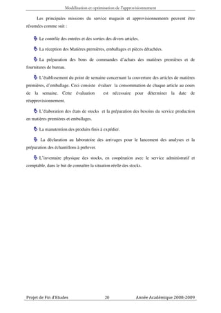 Modélisation et optimisation de l’approvisionnement

      Les principales missions du service magasin et approvisionnements peuvent être
résumées comme suit :

       Le contrôle des entrées et des sorties des divers articles.

       La réception des Matières premières, emballages et pièces détachées.

       La préparation des bons de commandes d’achats des matières premières et de
fournitures de bureau.

       L’établissement du point de semaine concernant la couverture des articles de matières
premières, d’emballage. Ceci consiste évaluer la consommation de chaque article au cours
de la semaine. Cette évaluation             est nécessaire pour déterminer la date de
réapprovisionnement.

       L’élaboration des états de stocks et la préparation des besoins du service production
en matières premières et emballages.

       La manutention des produits finis à expédier.

        La déclaration au laboratoire des arrivages pour le lancement des analyses et la
préparation des échantillons à prélever.

       L’inventaire physique des stocks, en coopération avec le service administratif et
comptable, dans le but de connaître la situation réelle des stocks.




Projet de Fin d’Etudes                       20                 Année Académique 2008-2009
 