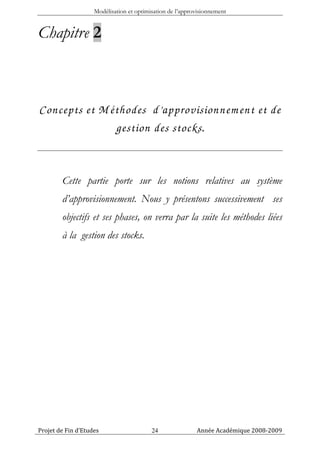 Modélisation et optimisation de l’approvisionnement


Chapitre 2



Concepts et M éthodes d’approvisionnem ent et de
               gestion des stocks .


        Cette partie porte sur les notions relatives au système
        d’approvisionnement. Nous y présentons successivement ses
        objectifs et ses phases, on verra par la suite les méthodes liées
        à la gestion des stocks.




Projet de Fin d’Etudes                    24               Année Académique 2008-2009
 