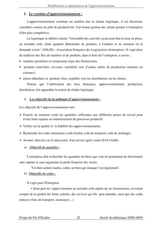 Modélisation et optimisation de l’approvisionnement

   I. Le système d’approvisionnement :
      L'approvisionnement constitue un maillon dan la chaine logistique, il est désormais
considéré comme un pôle de productivité. Une bonne gestion des achats permet à l'entreprise
d'être plus compétitive.
      La logistique se définit comme "l'ensemble des activités ayant pour but la mise en place,
au moindre coût, d'une quantité déterminée de produits, à l'endroit et au moment où la
demande existe" (ASLOG - Association Française des Logisticiens d'entreprise). Il s'agit donc
de maîtriser des flux de matières et de produits, dans et hors de l’entreprise, à savoir :
• matières premières et composants reçus des fournisseurs.
• produits semi-finis, en-cours, transférés vers d’autres unités de production (internes ou
   externes).
• pièces détachées et produits finis, expédiés vers les distributeurs ou les clients.
      Notons que l’imbrication des trois domaines, approvisionnement, production,
distribution, fait apparaître la notion de chaîne logistique.

   1. Les objectifs de la politique d’approvisionnement :

Les objectifs de l’approvisionnement sont :

   Fournir au moment voulu les quantités suffisantes aux différents postes de travail pour
   éviter toute rupture ou ralentissement du processus productif.

   Veiller sur la qualité et la fiabilité des approvisionnements.

   Rechercher les coûts minimums (coût d'achat, coût de transport, coût de stockage).

   Assurer, dans les cas le nécessaire, d'un service après vente (SAV) fiable.

   a) Objectif de quantité :

      L'entreprise doit rechercher les quantités de biens qui vont lui permettent de fonctionner
sans rupture et sans augmenter le poids financier des stocks.
         "Un bien acheté inutile, coûte, un bien qui manque l’est également".
   b) Objectifs de coûts :

      Il s'agit pour l'Entreprise
         • d'une part de s'approvisionner au moindre coût auprès de ses fournisseurs, en tenant
compte de la qualité des biens achetés, des services qu’elle peut attendre, ainsi que des coûts
annexes (frais de transport, assurances ...)




Projet de Fin d’Etudes                         25               Année Académique 2008-2009
 
