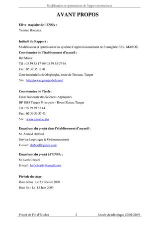 Modélisation et optimisation de l’approvisionnement


                              AVANT PROPOS
Elève stagiaire de l’ENSA :
Yassine Bouazza.


Intitulé du Rapport :
Modélisation et optimisation du système d’approvisionnement de fromagerie BEL MAROC.
Coordonnées de l’établissement d’accueil :
Bel Maroc
Tél : 05 39 35 17 40/ 05 39 35 07 94
Fax : 05 39 35 17 41
Zone industrielle de Moghogha, route de Tétouan, Tanger
Site : http://www.groupe-bel.com/


Coordonnées de l’école :
Ecole Nationale des Sciences Appliquées
BP 1818 Tanger Principale – Route Ziaten, Tanger
Tél : 05 39 39 37 44
Fax : 05 39 39 37 43
Site : www.ensat.ac.ma

Encadrant du projet dans l’établissement d’accueil :
M. Ahmed Derboul
Service Logistique & Ordonnancement
E-mail : derboul@gmail.com

Encadrant du projet à l’ENSA :
M. Lotfi Chraibi
E-mail : lotfichraibi@gmail.com


Période du stage
Date début : Le 23 Février 2009
Date fin : Le 15 Juin 2009




Projet de Fin d’Etudes                       2                Année Académique 2008-2009
 