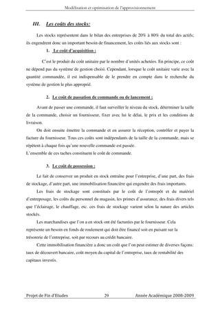 Modélisation et optimisation de l’approvisionnement


    III.     Les coûts des stocks:

      Les stocks représentent dans le bilan des entreprises de 20% à 80% du total des actifs;
ils engendrent donc un important besoin de financement, les coûts liés aux stocks sont :
             1. Le coût d’acquisition :

           C’est le produit du coût unitaire par le nombre d’unités achetées. En principe, ce coût
ne dépend pas du système de gestion choisi. Cependant, lorsque le coût unitaire varie avec la
quantité commandée, il est indispensable de le prendre en compte dans le recherche du
système de gestion le plus approprié.

             2. Le coût de passation de commande ou de lancement :

      Avant de passer une commande, il faut surveiller le niveau du stock, déterminer la taille
de la commande, choisir un fournisseur, fixer avec lui le délai, le prix et les conditions de
livraison.
      On doit ensuite émettre la commande et en assurer la réception, contrôler et payer la
facture du fournisseur. Tous ces coûts sont indépendants de la taille de la commande, mais se
répètent à chaque fois qu’une nouvelle commande est passée.
L’ensemble de ces taches constituent le coût de commande.

             3. Le coût de possession :

      Le fait de conserver un produit en stock entraîne pour l’entreprise, d’une part, des frais
de stockage, d’autre part, une immobilisation financière qui engendre des frais importants.
      Les frais de stockage sont constitués par le coût de l’entrepôt et du matériel
d’entreposage, les coûts du personnel du magasin, les primes d’assurance, des frais divers tels
que l’éclairage, le chauffage, etc. ces frais de stockage varient selon la nature des articles
stockés.
      Les marchandises que l’on a en stock ont été facturées par le fournisseur. Cela
représente un besoin en fonds de roulement qui doit être financé soit en puisant sur la
trésorerie de l’entreprise, soit par recours au crédit bancaire.
      Cette immobilisation financière a donc un coût que l’on peut estimer de diverses façons:
taux de découvert bancaire, coût moyen du capital de l’entreprise, taux de rentabilité des
capitaux investis.




Projet de Fin d’Etudes                        29                   Année Académique 2008-2009
 