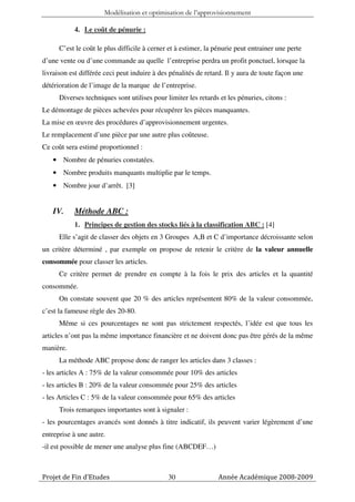 Modélisation et optimisation de l’approvisionnement

           4. Le coût de pénurie :

      C’est le coût le plus difficile à cerner et à estimer, la pénurie peut entrainer une perte
d’une vente ou d’une commande au quelle l’entreprise perdra un profit ponctuel, lorsque la
livraison est différée ceci peut induire à des pénalités de retard. Il y aura de toute façon une
détérioration de l’image de la marque de l’entreprise.
      Diverses techniques sont utilises pour limiter les retards et les pénuries, citons :
Le démontage de pièces achevées pour récupérer les pièces manquantes.
La mise en œuvre des procédures d’approvisionnement urgentes.
Le remplacement d’une pièce par une autre plus coûteuse.
Ce coût sera estimé proportionnel :
   • Nombre de pénuries constatées.
   • Nombre produits manquants multiplie par le temps.
   • Nombre jour d’arrêt. [3]


   IV.     Méthode ABC :
           1. Principes de gestion des stocks liés à la classification ABC : [4]
      Elle s’agit de classer des objets en 3 Groupes A,B et C d’importance décroissante selon
un critère déterminé , par exemple on propose de retenir le critère de la valeur annuelle
consommée pour classer les articles.
      Ce critère permet de prendre en compte à la fois le prix des articles et la quantité
consommée.
      On constate souvent que 20 % des articles représentent 80% de la valeur consommée,
c’est la fameuse règle des 20-80.
      Même si ces pourcentages ne sont pas strictement respectés, l’idée est que tous les
articles n’ont pas la même importance financière et ne doivent donc pas être gérés de la même
manière.
      La méthode ABC propose donc de ranger les articles dans 3 classes :
- les articles A : 75% de la valeur consommée pour 10% des articles
- les articles B : 20% de la valeur consommée pour 25% des articles
- les Articles C : 5% de la valeur consommée pour 65% des articles
      Trois remarques importantes sont à signaler :
- les pourcentages avancés sont donnés à titre indicatif, ils peuvent varier légèrement d’une
entreprise à une autre.
-il est possible de mener une analyse plus fine (ABCDEF…)



Projet de Fin d’Etudes                        30                 Année Académique 2008-2009
 