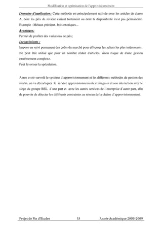 Modélisation et optimisation de l’approvisionnement

Domaine d’application: Cette méthode est principalement utilisée pour les articles de classe
A, dont les prix de revient varient fortement ou dont la disponibilité n'est pas permanente.
Exemple : Métaux précieux, bois exotiques...
Avantages:
Permet de profiter des variations de prix;
Inconvénients :
Impose un suivi permanent des coûts du marché pour effectuer les achats les plus intéressants.
Ne peut être utilisé que pour un nombre réduit d'articles, sinon risque de d'une gestion
extrêmement complexe.
Peut favoriser la spéculation.



Apres avoir survolé le système d’approvisionnement et les différents méthodes de gestion des
stocks, on va décortiquer le service approvisionnements et magasin et son interaction avec le
siège du groupe BEL d’une part et avec les autres services de l’entreprise d’autre part, afin
de pouvoir de détecter les différents contraintes au niveau de la chaine d’approvisionnement.




Projet de Fin d’Etudes                       35              Année Académique 2008-2009
 