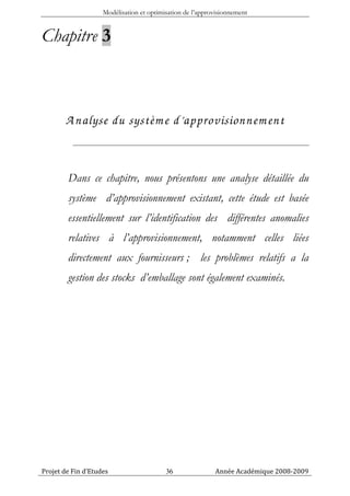 Modélisation et optimisation de l’approvisionnement


Chapitre 3



       A nalyse du systèm e d’approvisionnem ent


        Dans ce chapitre, nous présentons une analyse détaillée du
        système d’approvisionnement existant, cette étude est basée
        essentiellement sur l’identification des différentes anomalies
        relatives à l’approvisionnement, notamment celles liées
        directement aux fournisseurs ; les problèmes relatifs a la
        gestion des stocks d’emballage sont également examinés.




Projet de Fin d’Etudes                    36               Année Académique 2008-2009
 