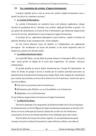 Modélisation et optimisation de l’approvisionnement

   VI.     Les contraintes du système d’approvisionnement:

      L’analyse détaillée qu’on a fait au niveau du système d’approvisionnement, nous a
permit de relever les contraintes suivantes :
   1. Le système d’information :

      Le système d’information est caractérisé pour avoir plusieurs applications ,chaque
fonction ou groupement de ces fonctions a un système applicatif facilitant sa gestion…Ce
qui génère des perturbations au niveau du flux d’informations, qui influencent négativement
sur tous les services, spécialement le service magasins et approvisionnements.
      L’existence de ces applications hétérogènes et peu évolutives, signifie l’existence de
plusieurs interfaces et par conséquence des saisies multiples.
      Le fait d’avoir plusieurs bases de données et l’indépendance des applications
provoquent    des incohérences au niveau des données, et des écarts importants entre les
données du système et les données réelles.
   2. La relation fournisseur-client :

      La société Bel Maroc est une filiale du groupe français le (fromageries BEL) c’est pour
cette raison qu’elle est obligée de le suivre dans l’application de certaines décisions
fondamentales.
      Ce groupe possède un service Achats international qui s’occupe de l’alimentation de
toutes les filiales du groupe à travers le monde par les matières premières nécessaires au
déroulement de la production du fromage pour chaque filiale. Cette stratégie de centralisation
pose certains inconvénients au niveau de la relation avec les fournisseurs, surtout ceux qui se
trouvent au Maroc:
       Non mise en concurrence entre les fournisseurs.

       Réclamations plus difficiles, en cas d’un problème avec le fournisseur.

       Dépendance vis à vis du fournisseur.
Ce qui influence négativement sur le processus d’approvisionnement
   3. Le délai de livraison :

      Suivant les plannings et les programmes de production établis par le service logistique
& ordonnancement, le service Magasin & Approvisionnements programme ses besoins et les
dresse au service Achat pour qu’il puisse conclure des accords avec les fournisseurs
concernant les livraisons de matières premières et des emballages pour toute l’année.
      Pour les délais de livraison des articles importés, ils sont généralement de quatre
semaines (suivant les contrats).Concernant les achats effectues au Maroc, leur délai de



Projet de Fin d’Etudes                          44               Année Académique 2008-2009
 
