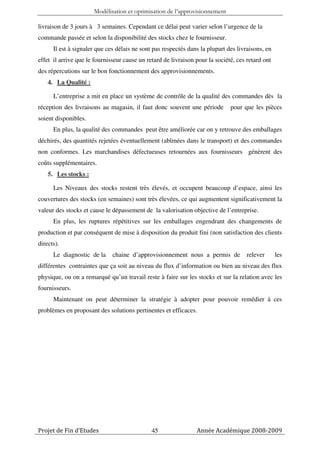 Modélisation et optimisation de l’approvisionnement

livraison de 3 jours à 3 semaines. Cependant ce délai peut varier selon l’urgence de la
commande passée et selon la disponibilité des stocks chez le fournisseur.
      Il est à signaler que ces délais ne sont pas respectés dans la plupart des livraisons, en
effet il arrive que le fournisseur cause un retard de livraison pour la société, ces retard ont
des répercutions sur le bon fonctionnement des approvisionnements.
    4. La Qualité :

      L’entreprise a mit en place un système de contrôle de la qualité des commandes dès la
réception des livraisons au magasin, il faut donc souvent une période         pour que les pièces
soient disponibles.
      En plus, la qualité des commandes peut être améliorée car on y retrouve des emballages
déchirés, des quantités rejetées éventuellement (abîmées dans le transport) et des commandes
non conformes. Les marchandises défectueuses retournées aux fournisseurs génèrent des
coûts supplémentaires.
    5. Les stocks :

      Les Niveaux des stocks restent très élevés, et occupent beaucoup d’espace, ainsi les
couvertures des stocks (en semaines) sont très élevées, ce qui augmentent significativement la
valeur des stocks et cause le dépassement de la valorisation objective de l’entreprise.
      En plus, les ruptures répétitives sur les emballages engendrant des changements de
production et par conséquent de mise à disposition du produit fini (non satisfaction des clients
directs).
      Le diagnostic de la     chaine d’approvisionnement nous a permis de            relever      les
différentes contraintes que ça soit au niveau du flux d’information ou bien au niveau des flux
physique, ou on a remarqué qu’un travail reste à faire sur les stocks et sur la relation avec les
fournisseurs.
      Maintenant on peut déterminer la stratégie à adopter pour pouvoir remédier à ces
problèmes en proposant des solutions pertinentes et efficaces.




Projet de Fin d’Etudes                        45                Année Académique 2008-2009
 