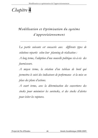 Modélisation et optimisation de l’approvisionnement


Chapitre 4


       M odélisation et Optim isation du systèm e
                 d’approvisionnem ent

        La partie suivante est consacrée aux                      différents types de
        solutions repartis selon leur planning de réalisation :
        A long terme, l’adoption d’une nouvelle politique vis-à-vis des
        fournisseurs.
        A moyen terme, la création d’un tableau de bord qui
        permettra le suivi des indicateurs de performance et la mise en
        place des plans d’actions.
        A court terme, avec la détermination des couvertures des
        stocks pour minimiser les surstocks, et des stocks d’alertes
        pour éviter les ruptures.




Projet de Fin d’Etudes                    46               Année Académique 2008-2009
 