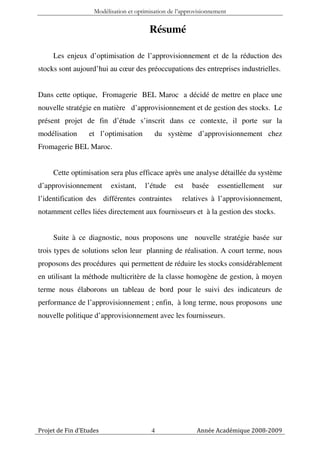 Modélisation et optimisation de l’approvisionnement


                                         Résumé

     Les enjeux d’optimisation de l’approvisionnement et de la réduction des
stocks sont aujourd’hui au cœur des préoccupations des entreprises industrielles.


Dans cette optique, Fromagerie BEL Maroc a décidé de mettre en place une
nouvelle stratégie en matière d’approvisionnement et de gestion des stocks. Le
présent projet de fin d’étude s’inscrit dans ce contexte, il porte sur la
modélisation      et l’optimisation        du système d’approvisionnement chez
Fromagerie BEL Maroc.


     Cette optimisation sera plus efficace après une analyse détaillée du système
d’approvisionnement       existant,    l’étude     est   basée     essentiellement   sur
l’identification des différentes contraintes          relatives à l’approvisionnement,
notamment celles liées directement aux fournisseurs et à la gestion des stocks.


     Suite à ce diagnostic, nous proposons une nouvelle stratégie basée sur
trois types de solutions selon leur planning de réalisation. A court terme, nous
proposons des procédures qui permettent de réduire les stocks considérablement
en utilisant la méthode multicritère de la classe homogène de gestion, à moyen
terme nous élaborons un tableau de bord pour le suivi des indicateurs de
performance de l’approvisionnement ; enfin, à long terme, nous proposons une
nouvelle politique d’approvisionnement avec les fournisseurs.




Projet de Fin d’Etudes                    4                Année Académique 2008-2009
 
