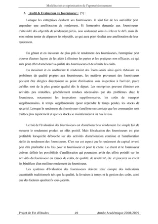 Modélisation et optimisation de l’approvisionnement

   3. Audit & Evaluation du fournisseur : [5] :

      Lorsque les entreprises évaluent ses fournisseurs, le seul fait de les surveiller peut
engendrer une amélioration du rendement. Si l'entreprise demande aux fournisseurs
d'atteindre des objectifs de rendement précis, non seulement vont-ils relever le défi, mais ils
vont même tenter de dépasser les objectifs, ce qui aura pour résultat une amélioration de leur
rendement.


      En gérant et en mesurant de plus près le rendement des fournisseurs, l'entreprise peut
trouver d'autres façons de les aider à éliminer les pertes et les pratiques non efficaces, ce qui
aura pour effet d'améliorer la qualité des fournisseurs et de réduire les coûts.
      En mesurant et en améliorant le rendement des fournisseurs ainsi qu'en réduisant les
problèmes de qualité propres aux fournisseurs, les matières provenant des fournisseurs
peuvent être dirigées directement au point d'utilisation sans inspection à l'arrivée, parce
qu'elles sont de la plus grande qualité dès le départ. Les entreprises peuvent éliminer ces
activités peu rentables, généralement rendues nécessaires par des problèmes chez le
fournisseur,   notamment     les   inspections     supplémentaires,   les   coûts   de   transport
supplémentaires, le temps supplémentaire (pour reprendre le temps perdu), les stocks de
sécurité. Lorsque le rendement du fournisseur s'améliore on constate que les commandes sont
traitées plus rapidement et que les stocks se maintiennent à un bas niveau.


      Le but de l'évaluation des fournisseurs est d'améliorer leur rendement. Le simple fait de
mesurer le rendement produit un effet positif. Mais l'évaluation des fournisseurs est plus
profitable lorsqu'elle débouche sur des activités d'amélioration continue et l'amélioration
réelle du rendement des fournisseurs. C'est sur cet aspect que le rendement du capital investi
peut être profitable à la fois pour le fournisseur et pour le client. Le client et le fournisseur
doivent définir les possibilités d'amélioration qui pourraient avoir des effets positifs sur les
activités du fournisseur en termes de coûts, de qualité, de réactivité, etc. et procurer au client
les bénéfices d'un meilleur rendement du fournisseur.
      Les systèmes d'évaluation des fournisseurs doivent tenir compte des indicateurs
quantitatifs traditionnels tels que la qualité, la livraison à temps et la gestion des coûts, ainsi
que des facteurs qualitatifs sous-jacents.




Projet de Fin d’Etudes                        49                Année Académique 2008-2009
 