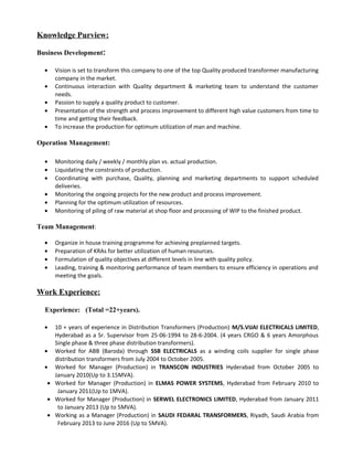Knowledge Purview:
Business Development:
• Vision is set to transform this company to one of the top Quality produced transformer manufacturing
company in the market.
• Continuous interaction with Quality department & marketing team to understand the customer
needs.
• Passion to supply a quality product to customer.
• Presentation of the strength and process improvement to different high value customers from time to
time and getting their feedback.
• To increase the production for optimum utilization of man and machine.
Operation Management:
• Monitoring daily / weekly / monthly plan vs. actual production.
• Liquidating the constraints of production.
• Coordinating with purchase, Quality, planning and marketing departments to support scheduled
deliveries.
• Monitoring the ongoing projects for the new product and process improvement.
• Planning for the optimum utilization of resources.
• Monitoring of piling of raw material at shop floor and processing of WIP to the finished product.
Team Management:
• Organize in house training programme for achieving preplanned targets.
• Preparation of KRAs for better utilization of human resources.
• Formulation of quality objectives at different levels in line with quality policy.
• Leading, training & monitoring performance of team members to ensure efficiency in operations and
meeting the goals.
Work Experience:
Experience: (Total =22+years).
• 10 + years of experience in Distribution Transformers (Production) M/S.VIJAI ELECTRICALS LIMITED,
Hyderabad as a Sr. Supervisor from 25-06-1994 to 28-6-2004. (4 years CRGO & 6 years Amorphous
Single phase & three phase distribution transformers).
• Worked for ABB (Baroda) through SSB ELECTRICALS as a winding coils supplier for single phase
distribution transformers from July 2004 to October 2005.
• Worked for Manager (Production) in TRANSCON INDUSTRIES Hyderabad from October 2005 to
January 2010(Up to 3.15MVA).
• Worked for Manager (Production) in ELMAS POWER SYSTEMS, Hyderabad from February 2010 to
January 2011(Up to 1MVA).
• Worked for Manager (Production) in SERWEL ELECTRONICS LIMITED, Hyderabad from January 2011
to January 2013 (Up to 5MVA).
• Working as a Manager (Production) in SAUDI FEDARAL TRANSFORMERS, Riyadh, Saudi Arabia from
February 2013 to June 2016 (Up to 5MVA).
 