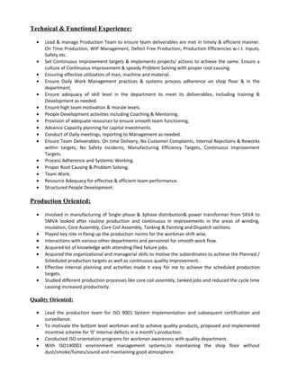 Technical & Functional Experience:
• Lead & manage Production Team to ensure team deliverables are met in timely & efficient manner.
On Time Production, WIP Management, Defect Free Production, Production Efficiencies w.r.t. Inputs,
Safety etc.
• Set Continuous Improvement targets & implements projects/ actions to achieve the same. Ensure a
culture of Continuous Improvement & speedy Problem Solving with proper root causing.
• Ensuring effective utilization of man, machine and material.
• Ensure Daily Work Management practices & systems process adherence on shop floor & in the
department.
• Ensure adequacy of skill level in the department to meet its deliverables, including training &
Development as needed.
• Ensure high team motivation & morale levels.
• People Development activities including Coaching & Mentoring.
• Provision of adequate resources to ensure smooth team functioning.
• Advance Capacity planning for capital investments.
• Conduct of Daily meetings, reporting to Management as needed.
• Ensure Team Deliverables: On time Delivery, No Customer Complaints, Internal Rejections & Reworks
within targets, No Safety incidents, Manufacturing Efficiency Targets, Continuous Improvement
Targets.
• Process Adherence and Systemic Working.
• Proper Root Causing & Problem Solving.
• Team Work.
• Resource Adequacy for effective & efficient team performance.
• Structured People Development.
Production Oriented:
• Involved in manufacturing of Single phase & 3phase distribution& power transformer from 5KVA to
5MVA looked after routine production and continuous in improvements in the areas of winding,
insulation, Core Assembly, Core Coil Assembly, Tanking & Painting and Dispatch sections.
• Played key role in fixing up the production norms for the workman shift wise.
• Interactions with various other departments and personnel for smooth work flow.
• Acquired lot of knowledge with attending filed failure jobs.
• Acquired the organizational and managerial skills to motive the subordinates to achieve the Planned /
Scheduled production targets as well as continuous quality improvement.
• Effective internal planning and activities made it easy for me to achieve the scheduled production
targets.
• Studied different production processes like core coil assembly, tanked jobs and reduced the cycle time
causing increased productivity.
Quality Oriented:
• Lead the production team for ISO 9001 System Implementation and subsequent certification and
surveillance.
• To motivate the bottom level workman and to achieve quality products, proposed and implemented
incentive scheme for ‘0’ internal defects in a month’s production.
• Conducted ISO orientation programs for workman awareness with quality department.
• With ISO140001 environment management systems,to maintaining the shop floor without
dust/smoke/fumes/sound and maintaining good atmosphere.
 