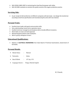 • With OHSAS 18001:2007 to maintaining the shop floor/manpower with safety.
• With ISO 9001 standards to maintain the quality records of the regular production practice.
Servicing Side:
• As per receipt of old transformers of different companies with job study, I can design the transformer
according to technical specifications and manufacturing the same with new material.
Personal Traits:
• Excellent team leader with good communication skills.
• Very understanding, honest and co-operative nature.
• Excellent technical, managerial and Analytical skills to handle different situations.
• Work habits are clean and well organized.
• Maintaining good relations with employees.
• Work in group, willingness to learn.
Educational Qualifications:
• Diploma in ELECTRICAL ENGINEERING from State Board of Technical Examinations, Government of
Karnataka.
Personal Details:
• Marital Status : Married
• Nationality : Indian
• Date Of Birth : 10th
July 1971
• Languages Known : Telugu, Hindi & English
K.V.Suresh.
 