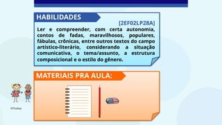 [2EF02LP28A]
Ler e compreender, com certa autonomia,
contos de fadas, maravilhosos, populares,
fábulas, crônicas, entre outros textos do campo
artístico-literário, considerando a situação
comunicativa, o tema/assunto, a estrutura
composicional e o estilo do gênero.
HABILIDADES
MATERIAIS PRA AULA:
©Pixabay
 