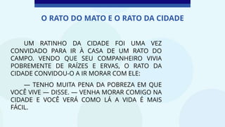 UM RATINHO DA CIDADE FOI UMA VEZ
CONVIDADO PARA IR À CASA DE UM RATO DO
CAMPO. VENDO QUE SEU COMPANHEIRO VIVIA
POBREMENTE DE RAÍZES E ERVAS, O RATO DA
CIDADE CONVIDOU-O A IR MORAR COM ELE:
— TENHO MUITA PENA DA POBREZA EM QUE
VOCÊ VIVE — DISSE. — VENHA MORAR COMIGO NA
CIDADE E VOCÊ VERÁ COMO LÁ A VIDA É MAIS
FÁCIL.
O RATO DO MATO E O RATO DA CIDADE
 