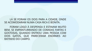 LÁ SE FORAM OS DOIS PARA A CIDADE, ONDE
SE ACOMODARAM NUMA CASA RICA E BONITA.
FORAM LOGO À DESPENSA E ESTAVAM MUITO
BEM, SE EMPANTURRANDO DE COMIDAS FARTAS E
GOSTOSAS, QUANDO ENTROU UMA PESSOA COM
DOIS GATOS, QUE PARECERAM ENORMES AO
RATINHO DO CAMPO.
 