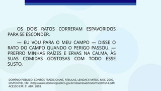 OS DOIS RATOS CORRERAM ESPAVORIDOS
PARA SE ESCONDER.
— EU VOU PARA O MEU CAMPO — DISSE O
RATO DO CAMPO QUANDO O PERIGO PASSOU. —
PREFIRO MINHAS RAÍZES E ERVAS NA CALMA, ÀS
SUAS COMIDAS GOSTOSAS COM TODO ESSE
SUSTO.
DOMÍNIO PÚBLICO: CONTOS TRADICIONAIS, FÁBULAS, LENDAS E MITOS. MEC, 2000.
DISPONÍVEL EM: <http://www.dominiopublico.gov.br/download/texto/me001614.pdf>
ACESSO EM: 21 ABR. 2018.
 