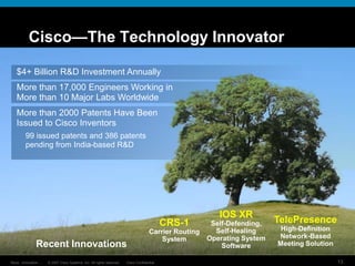 © 2007 Cisco Systems, Inc. All rights reserved. Cisco Confidential
Reza…Innovation… 13
Cisco—The Technology Innovator
$4+ Billion R&D Investment Annually
More than 17,000 Engineers Working in
More than 10 Major Labs Worldwide
More than 2000 Patents Have Been
Issued to Cisco Inventors
99 issued patents and 386 patents
pending from India-based R&D
Recent Innovations
CRS-1
Carrier Routing
System
IOS XR
Self-Defending,
Self-Healing
Operating System
Software
TelePresence
High-Definition
Network-Based
Meeting Solution
 