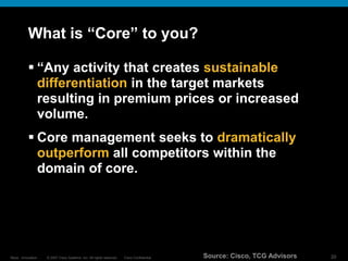 © 2007 Cisco Systems, Inc. All rights reserved. Cisco Confidential
Reza…Innovation… 20
What is “Core” to you?
 “Any activity that creates sustainable
differentiation in the target markets
resulting in premium prices or increased
volume.
 Core management seeks to dramatically
outperform all competitors within the
domain of core.
Source: Cisco, TCG Advisors
 
