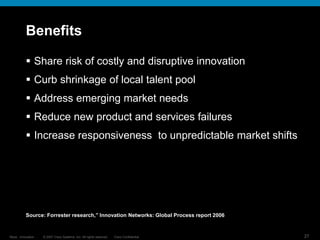 © 2007 Cisco Systems, Inc. All rights reserved. Cisco Confidential
Reza…Innovation… 27
Benefits
 Share risk of costly and disruptive innovation
 Curb shrinkage of local talent pool
 Address emerging market needs
 Reduce new product and services failures
 Increase responsiveness to unpredictable market shifts
Source: Forrester research,” Innovation Networks: Global Process report 2006
 