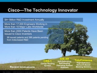 Cisco—The Technology Innovator $4+ Billion R&D Investment Annually More than 17,000 Engineers Working in More than 10 Major Labs Worldwide More than 2000 Patents Have Been Issued to Cisco Inventors 99 issued patents and 386 patents pending from India-based R&D Recent Innovations CRS-1 Carrier Routing System IOS XR Self-Defending, Self-Healing Operating System Software TelePresence High-Definition Network-Based Meeting Solution 