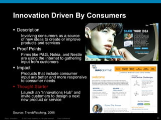 Innovation Driven By Consumers Description Involving consumers as a source  of new ideas to create or improve  products and services Proof Points Firms like P&G, Nokia, and Nestle  are using the Internet to gathering  input from customers Impact Products that include consumer  input are better and more responsive to consumer needs Thought Starter Launch an “Innovations Hub” and invite customers to design a next new product or service Source: TrendWatching , 2006 