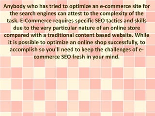 Anybody who has tried to optimize an e-commerce site for
   the search engines can attest to the complexity of the
 task. E-Commerce requires specific SEO tactics and skills
     due to the very particular nature of an online store
compared with a traditional content based website. While
  it is possible to optimize an online shop successfully, to
   accomplish so you'll need to keep the challenges of e-
              commerce SEO fresh in your mind.
 