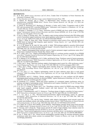Int J Pow Elec & Dri Syst ISSN: 2088-8694 
Adaptive backstepping controller design based on neural network for PMSM speed control (E. Sabouni)
1951
REFERENCES
[1] B. K. Bose, Modern power electronics and AC drives, Condra Chair of Excellence in Power Electronics the
University of Tennesse, 2002.
[2] P. Vas, Sensorless vector and direct torque control, Oxford University Press, 1998.
[3] A. Khlaief, M. Boussak, and A. Châari, ―A MRAS-based stator resistance and speed estimation for
sensorlessvector controlled IPMSM drive,‖ Electric Power Systems Research, vol. 108, pp. 1-15, 2014, doi:
10.1016/j.epsr.2013.09.018.
[4] A. Ghamri, R. Boumaaraf, M.T. Benchouia, H. Mesloub, A. Goléa, and N. Goléa, ―Comparative study of ANN
DTC and conventional DTC controlled PMSM motor,‖ Mathematics and Computers in Simulation, vol. 167, pp.
219-230, 2020, doi: 10.1016/j.matcom.2019.09.006.
[5] L. M’hamed, A. Roufaida, A. A. N. Nawa, ―Sensorless control of PMSM with fuzzy model reference adaptive
system,‖ International Journal of Power Electronics and Drive System (IJPEDS), vol. 10, no. 4, pp. 1772-1780,
2019, doi: 10.11591/ijpeds.v10.i4.1772-1780.
[6] P. Gao, G. Zhang, H. Ouyang, and L. Mei, ―An adaptive super twisting nonlinear fractional order PID sliding mode
control of permanent magnet synchronous motor speed regulation system based on extended state observer,‖ IEEE
Access, vol. 8, pp. 53498-53510, 2020, doi: 10.1109/ACCESS.2020.2980390.
[7] X. Zhao, C. Wang, W. Duan, and J. Jiang, ―Research on sensorless control system of low speed and high power
PMSM based on improved high frequency signal injection,‖ Energy Reports, vol. 7, pp. 499-504, 2021, doi:
10.1016/j.egyr.2021.01.066.
[8] W. A. E. M. Ahmed, M. M. Adel, M. Taha, and M. A. Saleh, ―PSO technique applied to sensorless field-oriented
control PMSM drive with discretized RL-fractional integral,‖ Alexandria Engineering Journal, vol. 60, no. 4, pp.
4029-4040, 2021, doi: 10.1016/j.aej.2021.02.049.
[9] J. Lau, ―Adaptive backstepping based nonlinear control of interior permanent magnet synchronous motor drive,‖
Master thesis, Lakehead University Thunder Bay, Ontario, 2005.
[10] M. N. Uddin, and J. Lau, ―Adaptive-backstepping-based design of a nonlinear position controller for an IPMSM
servo drive,‖ Canadian Journal of Electrical and Computer Engineering, vol. 32, no. 2, pp. 97-102, Spring 2007,
doi: 10.1109/CJECE.2007.365710.
[11] M. A. Rahman, D. M. Vilathgamuwa, M. N. Uddin, and King-Jet Tseng, ―Nonlinear control of interior permanent-
magnet synchronous motor,‖ IEEE Transactions on Industry Applications, vol. 39, no. 2, pp. 408-416, March-April
2003, doi: 10.1109/TIA.2003.808932.
[12] J. Zhou, and Y. Wang, ―Real-time nonlinear adaptive backstepping speed control for a PM synchronous motor,‖
Control Engineering Practice, vol. 13, no. 10, pp. 1259-1269, 2005, doi: 10.1016/j.conengprac.2004.11.007.
[13] J. Zhou, and Y. Wang, ―Adaptive backstepping speed controller design for a permanent magnet synchronous
motor,‖ IEEE Proceedings Electric Power Application, vol. 149, no. 2, pp. 165-172, 2002, doi: 10.1049/ip-
epa:20020187.
[14] F. J. Lin, and C. C. Lee, ―Adaptive backstepping control for linear induction motor drive to track period
references,‖ IEEE Proceedings Electric Power Application, vol. 147, no. 6, pp. 449-458, 2000, doi: 10.1049/ip-
epa:20000647.
[15] M. Kurabacak, and H. I. Eskikurt, ―Design, modeling and simulation of a new nonlinear and full adaptive
backstepping speed tracking controller for uncertain PMSM,‖ Applied Mathematical Modelling, vol. 36, no. 11, pp.
5199-5213, 2012, doi: 10.1016/j.apm.2011.12.048.
[16] M. Karakacak, H. I. Eskikurt, ―Speed and current regulation of a permanent magnet synchronous motor via
nonlinear and adaptive backstepping control,‖ Mathematical and Computer Modelling, vol. 53, no. 9-10, pp. 2015-
2030, 2011, doi: 10.1016/j.mcm.2011.01.039.
[17] E. Lu, W. Li, S. Wang, W. Zhang, and C. Luo, ―Disturbance rejection control for PMSM using integral sliding
mode based composite nonlinear feedback control with load observer,‖ ISA Transactions, 2021, doi:
10.1016/j.isatra.2021.01.008.
[18] M. Krstic, I. Kanellakopoulos, and P. V. Kokotovic, ―Nonlinear design of adaptive controllers for linear systems,‖
IEEE Transactions on Automatic Control, vol. 39, no. 4, pp. 738-752, April 1994, doi: 10.1109/9.286250.
[19] C. L. Lin, and C. F. Hsu, ―Recurrent-neural-network-based adaptive-backstepping control for induction
servomotors,‖ IEEE Transactions on Industrial Electronics, vol. 52, no. 6, pp. 1677-1684, Dec. 2005, doi:
10.1109/TIE.2005.858704.
[20] W. Chen, S. S. Ge, J. Wu, and M. Gong, ―Globally stable adaptive backstepping neural network control for
uncertain strict-feedback systems with tracking accuracy known a priori,‖ IEEE Transactions on Neural Networks
and Learning Systems, vol. 26, no. 9, pp. 1842-1854, Sept. 2015, doi: 10.1109/TNNLS.2014.2357451.
[21] S. H. Sadati, M. S. Parvar, M.B. Menhaj, and M. Bahrami, ―Backstepping controller design using neural networks
for a fighter aircraft,‖ European Journal of Control, vol. 13, no. 5, pp. 516-526, 2007, doi: 10.3166/ejc.13.516-526.
[22] F. You-tong, and F. Cheng-zhi, ―Single neuron network PI control of high reliability linear induction motor for
Maglev,‖ Journal of Zhejiang University SCIENCE A, vol. 8, no. 3, pp. 408-411, 2007.
[23] B. K. Bose, ―Neural network applications in power electronics and motor drives—an introduction and perspective,‖
IEEE Transactions on Industrial Electronics, vol. 54, no. 1, pp. 14-33, Feb. 2007, doi: 10.1109/TIE.2006.888683.
[24] R. Luo, Y. Deng, and Y. Xie, ―Neural network backstepping controller design for uncertain permanent magnet
synchronous motor drive chaotic systems via command filter,‖ Frontiers in Physics, vol. 8, pp. 1-8, 2020, doi:
10.3389/fphy.2020.00182.
 