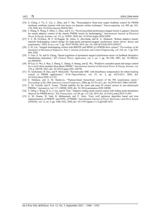  ISSN:2088-8694
Int J Pow Elec &DriSyst, Vol. 12, No. 3, September 2021 : 1940 – 1952
1952
[25] S. Cheng, J. Yu, C. Lin, L. Zhao, and Y. Ma, ―Neuroadaptive finite-time output feedback control for PMSM
stochastic nonlinear systems with iron losses via dynamic surface technique,‖ Neurocomputing, vol. 402, pp. 162-
170, 2020, doi: 10.1016/j.neucom.2020.02.063.
[26] J. Zhang, S. Wang, P. Zhou, L. Zhao, and S. Li, ―Novel prescribed performance-tangent barrier Lyapunov function
for neural adaptive control of the chaotic PMSM system by backstepping,‖ International Journal of Electrical
Power & Energy Systems, vol. 121, p. 105991, 2020, doi: 10.1016/j.ijepes.2020.10599.
[27] F. F. M. El-Sousy, M. F. El-Naggar, M. Amin, A. Abu-Siada, and K. A. Abuhasel, ―Robust adaptive neural-
network backstepping control design for high-speed permanent-magnet synchronous motor drives: theory and
experiments,‖ IEEE Access, vol. 7, pp. 99327-99348, 2019, doi: 10.1109/ACCESS.2019.2930237.
[28] C.-H. Lin, ―Integral backstepping control with RRFNN and MPSO of LPMSM drive system,‖ Proceedings of the
Institution of Mechanical Engineers, Part I: Journal of Systems and Control Engineering, vol. 234, no. 7, pp. 834-
848, 2020.
[29] Y. Guo, Z. Xi, and D. Cheng, ―Speed regulation of permanent magnet synchronous motor via feedback dissipative
Hamiltonian realization,‖ IET Control Theory Application, vol. 1, no. 1, pp. 281-290, 2007, doi: 10.1049/iet-
cta:20050307.
[30] M Lyu, G. Wu, Z. Rao, J. Zheng, C. Zhang, S. Huang, and Q. Wu, ―Predictive cascaded speed and torque control
for a novel three-modular three-phase PMSM,‖ International Journal of Electrical Power & Energy Systems, vol.
129, p. 106798, 2021, doi: 10.1016/j.ijepes.2021.106798.
[31] H. Aschemann, B. Hau, and P. Mercorelli, ―Second-order SMC with disturbance compensation for robust tracking
control in PMSM applications,‖ IFAC-PapersOnLine, vol. 53, no. 2, pp. 6225-6231, 2020, doi:
10.1016/j.ifacol.2020.12.1721.
[32] E. Delaleau, and A. M. Stankovic, ―Flatness-based hierarchical control of the PM synchronous motor,‖
Proceedings of the 2004 American Control Conference, 2004, pp. 65-70 vol.1, doi: 10.23919/ACC.2004.1383580.
[33] C. M. Verrelli, and P. Tomei, ―Global stability for the inner and outer PI control actions in non-salient-pole
PMSMs,‖ Automatica, vol. 117, 108988, 2020, doi: 10.1016/j.automatica.2020.108988.
[34] Y. Deng, J. Wang, H. Li, J. Liu, and D. Tian, ―Adaptive sliding mode current control with sliding mode disturbance
observer for PMSM drives,‖ ISA Transactions, vol. 88, pp. 113-126, 2019, doi: 10.1016/j.isatra.2018.11.039.
[35] A. M. Osama, W. Said, B. Mohammed, and Y. Amir, ―Grey wolf optimizer algorithm based real time
implementation of PIDDTC and FDTC of PMSM,‖ International Journal of Power Electronics and Drive System
(IJPEDS), vol. 11, no. 3, pp. 1640-1652, 2020, doi: 10.11591/ijpeds.v11.i3.pp1640-1652.
 