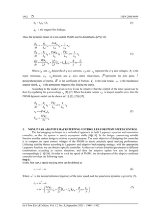  ISSN:2088-8694
Int J Pow Elec &DriSyst, Vol. 12, No. 3, September 2021 : 1940 – 1952
1942
f
q
q
q i
L 
 
 (3)
f
 is the magnet flux linkage,
Thus, the dynamic model of a non sailent PMSM can be described as [29]-[32]:
  J
T
J
B
i
i
L
L
J
P
i
J
P
dt
d
v
L
L
P
i
L
L
P
i
L
R
dt
di
v
L
i
L
L
P
i
L
R
dt
di
l
q
d
q
d
q
f
q
q
q
f
d
q
d
q
q
s
q
d
d
q
d
q
d
d
s
d





















2
3
2
3
1
1
(4)
Where d
i and q
i denote the d–q axis currents, d
v and q
v represent the d–q axis voltages, s
R is the
stator resistance, d
L , q
L denoted- and q- axes stator inductances, P represents the pole pairs, J
denotesthemoment of inertia, B is the coefficient of friction, l
T is the load torque,  is the mechanical
angular speed, f
 is the permanent magnetic flux linking the stator.
According to the model given in (4), it can be observer that the control of the rotor speed can be
done by regulating the q-axisvoltage q
v [1], [2]. When the d-axis current d
i is keeped equal to zero, then the
PMSM dynamic model can be shown as [1], [2], [29]-[35]
q
f
em
q
q
d
q
q
q
f
q
q
s
q
i
J
P
T
i
L
P
v
v
L
L
P
i
L
R
dt
di
2
3
1











(5)
3. NONLINEAR ADAPTIVE BACKSTEPPING CONTROLLER FOR PMSM SPEED CONTROL
The backstepping technique is a methodical approach to build Lyapunov equation and unsensitive
controller, so that the system is evenly asymptotic stable [9]-[16]. In the design, constructing suitable
function enables system design to achieve expected purpose. The main objective of designing this controller
is to compute the input control voltages of the PMSM to attend precisely speed tracking performance.
Utiliszing stability theory according to Lyapunov and adaptive backstepping strategy, with the appropriate
Lyapunov function, we can obtain a specific controller. As there are various disturbed parameters in different
combinations according to various situations, and then the adaptive update law can be designed
correspondingly [11]-[16]. In order to track the speed of PMSM, the development of the adaptive nonlinear
controller involves the following steps.
Step 1:
In this first step, a speed tracking error can be defined as

 
 *
1
e (6)
Where *
 is the desired reference trajectory of the rotor speed, and the speed error dynamic is given by (7).
  















J
T
J
B
i
i
L
L
J
P
i
J
P
e
L
q
d
q
d
q
f





2
3
2
3
*
*
1




(7)
 
