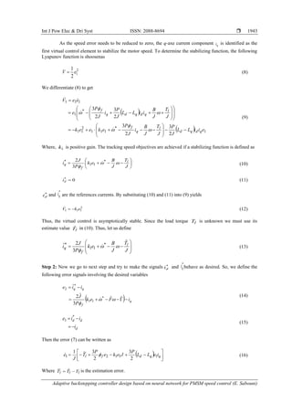 Int J Pow Elec & Dri Syst ISSN: 2088-8694 
Adaptive backstepping controller design based on neural network for PMSM speed control (E. Sabouni)
1943
As the speed error needs to be reduced to zero, the q-axe current component q
i is identified as the
first virtual control element to stabilize the motor speed. To determine the stabilizing function, the following
Lyapunov function is shoosenas
2
1
2
1
e
V  (8)
We differentiate (8) to get
 
  1
*
1
1
1
2
1
1
*
1
1
1
1
2
3
2
3
2
3
2
3
e
i
i
L
L
J
P
J
T
J
B
i
J
P
e
k
e
e
k
J
T
J
B
i
i
L
L
J
P
i
J
P
e
e
e
V
q
d
q
d
l
q
f
l
q
d
q
d
q
f



















































(9)
Where, 1
k is positive gain. The tracking speed objectives are achieved if a stabilizing function is defined as










J
T
J
B
e
k
P
J
i l
f
q 


*
1
1
*
3
2
 (10)
0
*

d
i (11)
*
d
i and
*
q
i are the references currents. By substituting (10) and (11) into (9) yields
2
1
1
1 e
k
V 

 (12)
Thus, the virtual control is asymptotically stable. Since the load torque l
T is unknown we must use its
estimate value l
T̂ in (10). Thus, let us define












J
T
J
B
e
k
P
J
i l
f
q
ˆ
3
2
ˆ *
1
1
*



 (13)
Step 2: Now we go to next step and try to make the signals *
d
i and
*
q
i behave as desired. So, we define the
following error signals involving the desired variables
  q
f
q
q
i
F
e
k
P
J
i
i
e








ˆ
ˆ
3
ˆ
2
ˆ
*
1
1
*
2




(14)
d
d
d
i
i
i
e



 *
3
(15)
Then the error (7) can be written as
  










 q
q
d
f
l i
e
L
L
P
J
e
k
e
P
T
J
e 1
1
1
2
1
2
3
2
3
~
1

 (16)
Where l
l
l T
T
T 
 ˆ
~
is the estimation error.
 